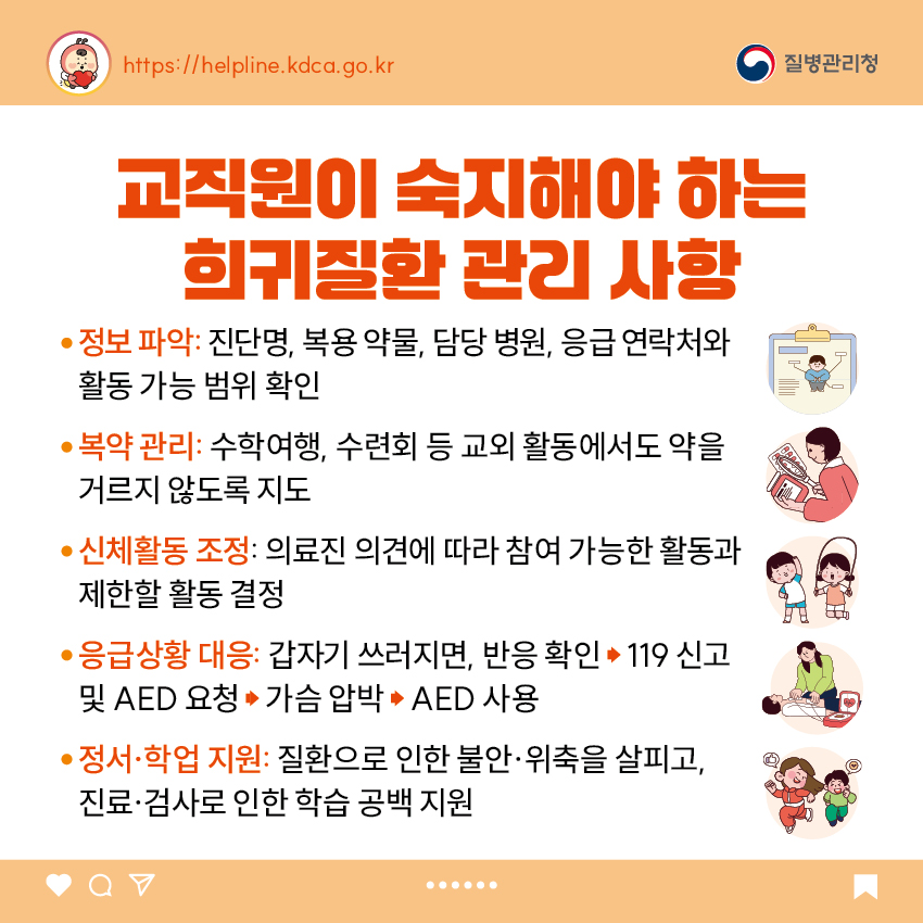 6. 교직원이 숙지해야 하는 희귀질환 관리 사항 - 정보 파악: 진단명, 복용 약물, 담당 병원, 응급 연락처와 활동 가능 범위 확인 - 복약 관리: 수학여행, 수련회 등 교외 활동에서도 약을 거르지 않도록 지도 - 신체활동 조정: 의료진 의견에 따라 참여 가능한 활동과 제한할 활동 결정 - 응급상황 대응: 갑자기 쓰러지면, 반응 확인 &rarr; 119 신고 및 AED 요청 &rarr; 가슴 압박 &rarr; AED 사용 - 정서&middot;학업 지원: 질환으로 인한 불안&middot;위축을 살피고, 진료&middot;검사로 인한 학습 공백 지원